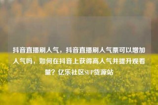 抖音直播刷人气，抖音直播刷人气票可以增加人气吗，如何在抖音上获得高人气并提升观看量？亿乐社区SUP货源站